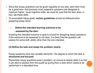  Since few essay questions can be given regularly on any test, each item must
be a good item. And because most subjective questions are designed to
measure higher - level cognitive skills, we must be sure that the item does, in
fact, tap these skills.
 To accomplish these goals, certain guidelines should be followed when
preparing essay items:
(i) Define the intended learning outcome to be
assessed by the item.
Knowing the intended outcome or goal is crucial for designing essay questions.
If the outcome to be assessed is not clear, it is likely that the question will
assess for some skill, ability other than the one intended.
(ii) Define the task and shape the problem clearly
Essay questions have two variable elements - the degree to which the task is
structured and focused.
Remember essay questions pose a problem; so ensure to clearly state it so that
it can elicit a solution from the pupils by giving them a task which needs to be
performed in a stipulated time.
 