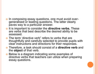  In composing essay questions, one must avoid over-
generalised or leading questions. The latter clearly
paves way to a particular answer.
 It is important to consider the directive verbs. These
are verbs that best describe the desired ability to be
assessed.
 The term ‘directive verb” refers to verbs that are
thoughtfully and carefully selected to provide pupils with
clear instructions and directions for their responses.
 Therefore, a task should consist of a directive verb and
the object of that verb.
 Below is a diagram indicating some examples of
directive verbs that teachers can utilize when preparing
essay questions.
 