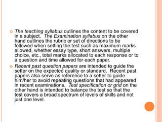  The teaching syllabus outlines the content to be covered
in a subject. The Examination syllabus on the other
hand outlines the rubric or set of directions to be
followed when setting the test such as maximum marks
allowed, whether essay type, short answers, multiple
choice, etc., total marks allocated to each response or to
a question and time allowed for each paper.
 Recent past question papers are intended to guide the
setter on the expected quality or standard. Recent past
papers also serve as reference to a setter to guide
him/her to avoid repeating questions that had appeared
in recent examinations. Test specification or grid on the
other hand is intended to balance the test so that the
test covers a broad spectrum of levels of skills and not
just one level.
 