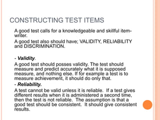 CONSTRUCTING TEST ITEMS
A good test calls for a knowledgeable and skillful item-
writer.
A good test also should have; VALIDITY, RELIABILITY
and DISCRIMINATION.
- Validity.
A good test should posses validity. The test should
measure and predict accurately what it is supposed
measure, and nothing else. If for example a test is to
measure achievement, it should do only that.
- Reliability.
A test cannot be valid unless it is reliable. If a test gives
different results when it is administered a second time,
then the test is not reliable. The assumption is that a
good test should be consistent. It should give consistent
results.
 