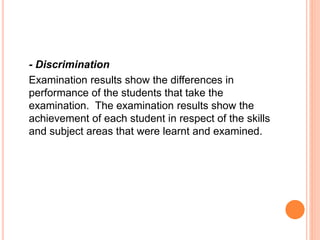 - Discrimination
Examination results show the differences in
performance of the students that take the
examination. The examination results show the
achievement of each student in respect of the skills
and subject areas that were learnt and examined.
 