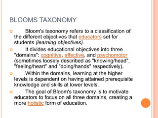 BLOOMS TAXONOMY
 Bloom's taxonomy refers to a classification of
the different objectives that educators set for
students (learning objectives).
 It divides educational objectives into three
"domains": cognitive, affective, and psychomotor
(sometimes loosely described as "knowing/head",
"feeling/heart" and "doing/hands" respectively).
 Within the domains, learning at the higher
levels is dependent on having attained prerequisite
knowledge and skills at lower levels.
 The goal of Bloom's taxonomy is to motivate
educators to focus on all three domains, creating a
more holistic form of education.
 