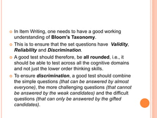  In Item Writing, one needs to have a good working
understanding of Bloom’s Taxonomy.
 This is to ensure that the set questions have Validity,
Reliability and Discrimination.
 A good test should therefore, be all rounded, i.e., it
should be able to test across all the cognitive domains
and not just the lower order thinking skills.
 To ensure discrimination, a good test should combine
the simple questions (that can be answered by almost
everyone), the more challenging questions (that cannot
be answered by the weak candidates) and the difficult
questions (that can only be answered by the gifted
candidates).
 