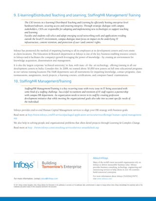 9. E-learning/Distributed Teaching and Learning; Staffing/HR Management/ Training
          The CIO invests in e-learning/ Distributed Teaching and Learning by efficiently hosting enterprise-level
          hardware/software, securing access and ensuring integrity. Through strategic dialogue with campus
          stakeholders, CIOs are responsible for adopting and implementing new technologies to support teaching
          and learning.
          Faculty and students self-select and adopt emerging social networking tools and applications residing
          outside the local IT environment, campus dialogue must focus on impact on the underlying IT
          infrastructure, content retention, and protection of user (and content) rights.


Infosys has pioneered the method of imparting learning to all its employees at its development centers and even onsite
at client locations. The Education & Research department at Infosys is one of the key business enabling resource centers
in Infosys and it facilitates the company’s growth leveraging the power of knowledge - by creating an environment for
knowledge acquisition, dissemination and management.
It is also the largest corporate ‘technical university’ in Asia, with state- of- the- art technology, offering training in all our
development centers in India. Consider this: In 2008, we trained about 30,000 new joiners on full time educational programs
at our various training locations.The E&R department uses all instruments for imparting knowledge, contact programs, class
roomsessions, assignments, mock projects, e-learning courses, certifications, and computer based examinations.

10. Staffing/HR Management/Training
          Staffing/HR Management/Training is a key recurring issue with every issue in IT being associated with
          some kind of a staffing challenge. Successful recruitment and retention of IT staff requires a partnership
          with campus HR department. An organization needs to invest in its staff by creating profession
          development initiative that while meeting the organizational goals also take into account specific needs of
          the individual.


Infosys provides end-to-end Human Capital Management services to align your HR strategy with business goals.
Read more at http://www.infosys.com/IT-services/packaged-application-services/serviceofferings/ human-capital-management.
asp
We also help in solving people and organizational problems that often derail projects through Learning & Complex Change.
Read more at http: //www.infosys.com/consulting-services/service-areas/default.asp
 