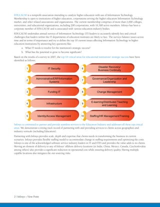 EDUCAUSE is a nonprofit association intending to catalyze higher education with use of Information Technology.
Membership is open to institutions of higher education, corporations serving the higher education Information Technology
market, and other related associations and organizations. The current membership comprises of more than 2,000 colleges,
universities, and educational organizations, including 200 corporations, with 16,500 active members. Infosys has been a
corporate member of EDUCAUSE and is associated with various education industry bodies.
EDUCAUSE undertakes annual surveys of Information Technology (IT) leaders to accurately identify key and critical
challenges that leaders within the IT departments of education institutes are likely to face. The surveys balance issues across
time and in terms of importance and try to define the top 10 current issues affecting Information Technology in higher
education institutions by answering key questions like:
       a.	 What IT needs to resolve for the institution’s strategic success?
       b.	 What has the potential to grow to become significant?
Based on the results of a survey in 2007, the top 10 critical areas for educational institutions’ strategic success have been
identified as follows:

                                                                                    Disaster Recovery/
            1                    IT Security                       6
                                                                                    Business Continuity


                     Administrative/ERP/Information                            Governance/Organization and
            2                                                      7
                                Systems                                                Leadership


            3                    Funding IT                        8               Change Management


                                                                               E-learning/Distributed Teaching
            4                   Infrastructure                     9
                                                                                        and Learning



            5          Identity/Access Management                 10       Staffing/HR Management/Training


Infosys is committed to partner and provide seamless services to the Education Industry and addresses all these top critical
areas. We demonstrate a strong track record of partnering with and providing services to clients across geographies and
industry verticals (including Education).
Partnering with Infosys provides scale, depth and expertise that clients needs in transforming the business in current
scenarios. Infosys provides flexible staffing model to accommodate change in staffing requirements and optimizing the costs.
Infosys is one of the acknowledged software service industry leaders in IT and ITES and provides the value adds to its clients.
Moving an element of delivery to any of Infosys’ offshore delivery locations (in India, China, Mexico, Canada, Czechoslovakia
among others) also provides a significant reduction in operational cost while ensuring delivery quality. Having multiple
capable locations also mitigates the out sourcing risks.




2 | Infosys – View Point
 