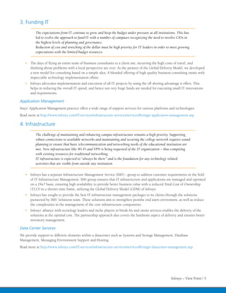 3. Funding IT
          The expectations from IT continue to grow and keep the budget under pressure at all institutions. This has
          led to evolve the approach to fund IT with a number of campuses recognizing the need to involve CIOs in
          the highest levels of planning and governance.
          Reduction of cost and stretching of the dollar must be high priority for IT leaders in order to meet growing
          expectations with the limited budget resources.


   •	 The days of flying an entire team of business consultants to a client site, incurring the high costs of travel, and
      thinking about problems with a local perspective are over. As the pioneer of the Global Delivery Model, we developed
      a new model for consulting based on a simple idea: A blended offering of high quality business consulting onsite with
      impeccable technology implementation offsite.
   •	 Infosys advocates implementation and execution of all IT projects by using the off shoring advantage it offers. This
      helps in reducing the overall IT spend, and hence not very huge funds are needed for executing small IT innovations
      and requirements.

Application Management
Insys’ Application Management practice offers a wide range of support services for various platforms and technologies.
Read more at http://www.infosys.com/IT-services/infrastructure-services/serviceofferings/ application-management.asp

4. Infrastructure
          The challenge of maintaining and enhancing campus infrastructure remains a high priority. Supporting
          robust connections to available networks and maintaining and securing the college network requires sound
          planning to ensure that basic telecommunication and networking needs of the educational institution are
          met. New infrastructure like Wi-Fi and VPN is being requested of the IT organization – thus competing
          with existing resources for traditional networking.
          IT infrastructure is expected to “always be there” and is the foundation for any technology related
          activities that are visible from outside any institution.


   •	 Infosys has a separate Infrastructure Management Service (IMS) - group to address customer requirements in the field
      of IT Infrastructure Management. IMS group ensures that IT infrastructure and applications are managed and operated
      on a 24x7 basis, ensuring high availability to provide better business value with a reduced Total Cost of Ownership
      (TCO) in a shorter time frame, utilizing the Global Delivery Model (GDM) of Infosys.
   •	 Infosys has sought to provide the best IT infrastructure management packages to its clients through the solutions
      pioneered by IMS’ Solutions team. These solutions aim to strengthen pionthe end users enviroment, as well as reduce
      the complexities in the management of the core infrastructure components.
   •	 Infosys’ alliance with tecnology leaders and niche players in break-fix and onsite services enables the delivery of the
      solutions at the optimal cost. The partnership approach also covers the hardware aspect of delivery and ensures better
      inventory management.

Data Center Services
We provide support to different elements within a datacenter such as Systems and Storage Management, Database
Management, Messaging Environment Support and Hosting.
Read more at http://www.infosys.com/IT-services/infrastructure-services/serviceofferings/ datacenter-management.asp




                                                                                                         Infosys – View Point | 5
 