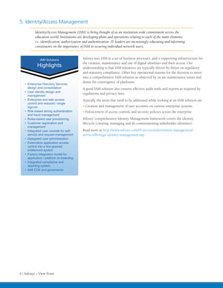 5. Identity/Access Management
          Identity/Access Management (IAM) is being thought of as an institution wide commitment across the
          education world. Institutions are developing plans and operations relating to each of the main elements
          i.e. identification, authorization and authentication. IT leaders are increasingly educating and informing
          constituents on the importance of IAM in securing individual network users.


              IAM Solutions                Infosys sees IAM as a set of business processes, and a supporting infrastructure for
              IAM Solutions
                                           the creation, maintenance and use of digital identities and their access. Our
            Highlights
            Highlights                     understanding is that IAM initiatives are typically driven by thrust on regulatory
                                           and statutory compliance. Other key operational reasons for the decision to move
                                           into a comprehensive IAM solution as observed by us are maintenance issues and
                                           desire for convergence of platforms.
   • Enterprise Directory Services
                 Directory
     design and consolidation              A good IAM solution also ensures effective audit trails and reports as required by
   • User identity design and
                                           regulations and privacy laws.
     management
   • Enterprise and web access             Typically the areas that need to be addressed while looking at an IAM solution are
     control and reduced / single
     sign-on                               •	Creation and management of user accounts on various enterprise systems
   • Risk-based strong authentication      •	Enforcement of access controls and security policies across the enterprise
     and fraud management
   • Roles-based user provisioni ng        Infosys’ comprehensive Identity Management framework covers the identity
   • Customer registration and             lifecycle (creating, managing and de-commissioning stakeholder identities).
     management
   • Integrated user console for self-     Read more at http://www.infosys.com/IT-services/information-management/
     service and request management        serviceofferings/ identity-management.asp
   • Delegated user administration
   • Externalize application access
     control into a fine-grained
     entitlement system
   • Factory integration model for
     application / platform on-boarding
   • Integrated compliance and
     reporting system
   • IAM COE and governance




6 | Infosys – View Point
 