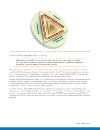 Fig: Infosys IAM services enable automation of user provisioning and access control to enterprise resources and provide a foundation for periodic compliance reporting


6. Disaster Recovery/Business continuity
             With expectations of rapid response to unforeseen change and the classic reactive mode of DR which
             takes hours or days of downtime to restore from backups being deemed as not good enough, institutions is
             shifting focus to proactive planning for organizational resilience.


A key challenge for an organization is to ensure service availability even in times of uncertain environmental occurrences
beyond control of the organization. Regulatory measures also strongly enforce for business continuity planning and disaster
recovery strategies measure to be adapted by the organization. Also, there are standards like ISO 15489 for maintaining
important records & NFPA 232 standard for the physical protection and storage of documents.
Increasing dependency on technology enablers like IT infrastructure, telecommunication, power etc. are also driving factors
for Disaster Recovery / Business Continuity Planning (DR / BCP) solution. These enablers are prone to technical failures
or intentional/unintentional human error causing huge interruption in business operations or loss of information. Hence
resilience of these enablers is a must in ensuring agility to operations.
The Infosys Business Continuity Planning offering helps organizations identify mission-critical components (including
people, processes and technology), procedures and functions to run the institution. The Business Continuity Plan covers the
response to emergencies in the event of any disasters. Infosys has a specific BCP/DR framework which is described below.
This framework can help fetch out key issues which need to be address to ensure that the organizational process resilience is
maintained.




                                                                                                                                         Infosys – View Point | 7
 