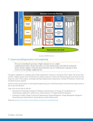 Fig: Infosys BCP/DR Framework


7. Governance/Organization and Leadership
           The issues surrounding IT governance in higher education are very complex.
           Complicating the matters, the fact that within a very short amount of time, and within the institutional
           memory of many campuses, IT has gone from nonexistent to an ever-visible presence requiring ever-more
           resources in terms of budget, staffing and time.


Through its capabilities in consulting, Infosys helps organizations / institutes to incorporate their IT plans. The services here
include: Complete analysis of the IT infrastructure, propose solutions to achieve the institutional goals in the short term and
long term, make Vs buy analysis, technology road map, implementation requirements, estimates for hardware, software and
all related resources required.
Infosys can also actively partner in achieving and implementing your transformation plans and demonstrate improvement in
day to day work efficiency.
Some of the services that we offer are
   •	 Information & Technology Strategies (IT Diagnostic and Assessment, IT Strategy, IT Cost Reduction, IT
      Transformation (applications, infrastructure, solution delivery), IT Organizational Development)
   •	 Learning & Complex Change (Customized Organizational Change Management, Change Management Integration,
      Human Resources Transformation, Human Resources Value Enhancement)
Read more at http://www.infosys.com/consulting-services/service-areas/default.asp




8 | Infosys – View Point
 