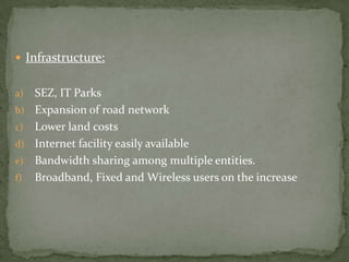  Infrastructure:


a)   SEZ, IT Parks
b)   Expansion of road network
c)   Lower land costs
d)   Internet facility easily available
e)   Bandwidth sharing among multiple entities.
f)   Broadband, Fixed and Wireless users on the increase
 