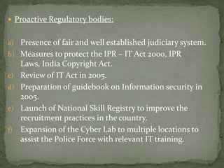  Proactive Regulatory bodies:


a) Presence of fair and well established judiciary system.
b) Measures to protect the IPR – IT Act 2000, IPR
     Laws, India Copyright Act.
c)   Review of IT Act in 2005.
d)   Preparation of guidebook on Information security in
     2005.
e)   Launch of National Skill Registry to improve the
     recruitment practices in the country.
f)   Expansion of the Cyber Lab to multiple locations to
     assist the Police Force with relevant IT training.
 