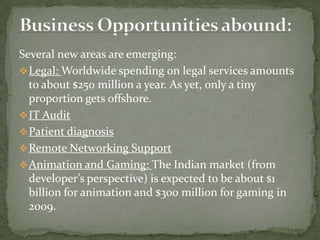 Several new areas are emerging:
 Legal: Worldwide spending on legal services amounts
  to about $250 million a year. As yet, only a tiny
  proportion gets offshore.
 IT Audit
 Patient diagnosis
 Remote Networking Support
 Animation and Gaming: The Indian market (from
  developer’s perspective) is expected to be about $1
  billion for animation and $300 million for gaming in
  2009.
 