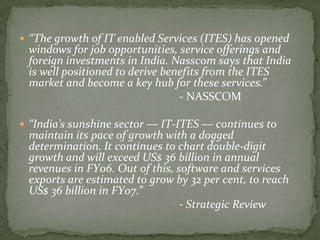  “The growth of IT enabled Services (ITES) has opened
 windows for job opportunities, service offerings and
 foreign investments in India. Nasscom says that India
 is well positioned to derive benefits from the ITES
 market and become a key hub for these services.”
                                 - NASSCOM

 “India’s sunshine sector — IT-ITES — continues to
 maintain its pace of growth with a dogged
 determination. It continues to chart double-digit
 growth and will exceed US$ 36 billion in annual
 revenues in FY06. Out of this, software and services
 exports are estimated to grow by 32 per cent, to reach
 US$ 36 billion in FY07.”
                                 - Strategic Review
 