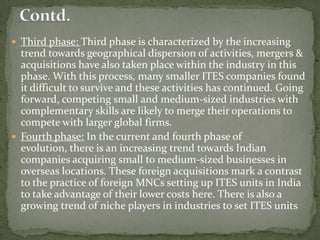  Third phase: Third phase is characterized by the increasing
  trend towards geographical dispersion of activities, mergers &
  acquisitions have also taken place within the industry in this
  phase. With this process, many smaller ITES companies found
  it difficult to survive and these activities has continued. Going
  forward, competing small and medium-sized industries with
  complementary skills are likely to merge their operations to
  compete with larger global firms.
 Fourth phase: In the current and fourth phase of
  evolution, there is an increasing trend towards Indian
  companies acquiring small to medium-sized businesses in
  overseas locations. These foreign acquisitions mark a contrast
  to the practice of foreign MNCs setting up ITES units in India
  to take advantage of their lower costs here. There is also a
  growing trend of niche players in industries to set ITES units
 