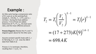 Example :
An Otto cycle having a compression ratio
of 9:1 uses air as the working fluid.
Initially P1 = 95 kPa, T1 = 17oC, and V1 =
3.8 liters. During the heat addition
process, 7.5 kJ of heat are added.
Determine all T's, P's, th, the back work
ratio, and the mean effective pressure.
Process Diagrams: Review the P-v and T-s
diagrams given above for the Otto cycle.
Assume constant specific heats with Cv =
0.718 kJ/kg K, k = 1.4. (Use the 300 K
data from Table A-2)
Process 1-2 is isentropic; therefore,
recalling that r = V1/V2 = 9,
 