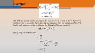 Example :
The first law closed system for process 2-3 was shown to reduce to (your homework
solutions must be complete; that is, develop your equations from the application of the first
law for each process as we did in obtaining the Otto cycle efficiency equation)
Q mC T T
in v
 
( )
3 2
Let qin = Qin / m and m = V1/v1
v
RT
P
kJ
kg K
K
kPa
m kPa
kJ
m
kg
1
1
1
3
3
0 287 290
95
0875




. ( )
.
 