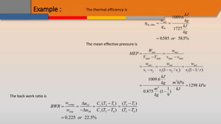 Example : The thermal efficiency is
th Otto
net
in
w
q
kJ
kg
kJ
kg
or
,
.
. .
 

1009 6
1727
0585 585%
The mean effective pressure is
max min max min
1 2 1 2 1 1
3
3
(1 / ) (1 1/ )
1009.6
1298
1
0.875 (1 )
9
net net
net net net
W w
MEP
V V v v
w w w
v v v v v v r
kJ
m kPa
kg
kPa
m kJ
kg
 
 
  
  
 

The back work ratio is
2 1
12 2 1
exp 34 3 4 3 4
( ) ( )
( ) ( )
0.225 22.5%
comp v
v
w C T T
u T T
BWR
w u C T T T T
or

 
   
  

 