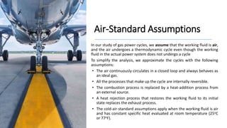Air-Standard Assumptions
In our study of gas power cycles, we assume that the working fluid is air,
and the air undergoes a thermodynamic cycle even though the working
fluid in the actual power system does not undergo a cycle
To simplify the analysis, we approximate the cycles with the following
assumptions:
• The air continuously circulates in a closed loop and always behaves as
an ideal gas.
• All the processes that make up the cycle are internally reversible.
• The combustion process is replaced by a heat-addition process from
an external source.
• A heat rejection process that restores the working fluid to its initial
state replaces the exhaust process.
• The cold-air-standard assumptions apply when the working fluid is air
and has constant specific heat evaluated at room temperature (25oC
or 77oF).
 