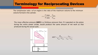 Terminology for Reciprocating Devices
The compression ratio r of an engine is the ratio of the maximum volume to the minimum
volume formed in the cylinder.
r
V
V
V
V
BDC
TDC
 
max
min
The mean effective pressure (MEP) is a fictitious pressure that, if it operated on the piston
during the entire power stroke, would produce the same amount of net work as that
produced during the actual cycle.
MEP
W
V V
w
v v
net net




max min max min
 