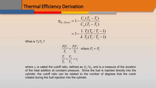 Thermal Efficiency Derivation
th Diesel
v
p
C T T
C T T
k
T T T
T T T
,
( )
( )
( / )
( / )
 


 


1
1
1 1
1
4 1
3 2
1 4 1
2 3 2
What is T3/T2 ?
PV
T
PV
T
P P
T
T
V
V
rc
3 3
3
2 2
2
3 2
3
2
3
2
 
 
where
where rc is called the cutoff ratio, defined as V3 /V2, and is a measure of the duration
of the heat addition at constant pressure. Since the fuel is injected directly into the
cylinder, the cutoff ratio can be related to the number of degrees that the crank
rotated during the fuel injection into the cylinder.
 