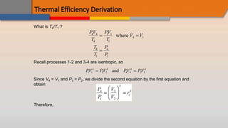 Thermal Efficiency Derivation
What is T4/T1 ?
PV
T
PV
T
V V
T
T
P
P
4 4
4
1 1
1
4 1
4
1
4
1
 

where
Recall processes 1-2 and 3-4 are isentropic, so
PV PV PV PV
k k k k
1 1 2 2 4 4 3 3
 
and
Since V4 = V1 and P3 = P2, we divide the second equation by the first equation and
obtain
Therefore,
 