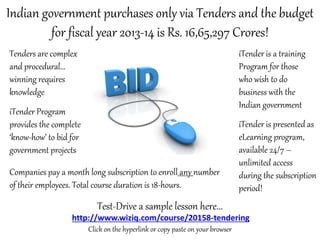 Indian government purchases only via Tenders and the budget
for fiscal year 2013-14 is Rs. 16,65,297 Crores!
Tenders are complex
and procedural...
winning requires
knowledge

iTender is a training
Program for those
who wish to do
business with the
Indian government

iTender Program
provides the complete
‘know-how’ to bid for
government projects
Companies pay a month long subscription to enroll any number
of their employees. Total course duration is 18-hours.

iTender is presented as
eLearning program,
available 24/7 –
unlimited access
during the subscription
period!

Test-Drive a sample lesson here...
http://www.wiziq.com/course/20158-tendering
Click on the hyperlink or copy paste on your browser

 