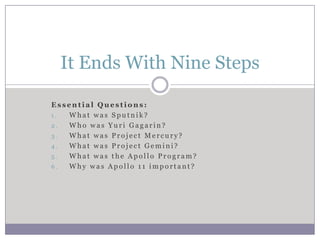 It Ends With Nine Steps

Essential Questions:
1. What was Sputnik?
2. Who was Yuri Gagarin?
3. What was Project Mercury?
4. What was Project Gemini?
5. What was the Apollo Program?
6. Why was Apollo 11 important?
 