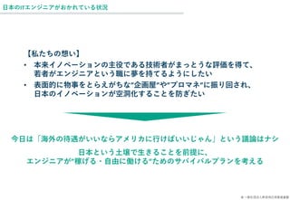 © 一般社団法人新技術応用推進基盤
日本のITエンジニアがおかれている状況
【私たちの想い】
• 本来イノベーションの主役である技術者がまっとうな評価を得て、
若者がエンジニアという職に夢を持てるようにしたい
• 表面的に物事をとらえがちな”企画屋”や”プロマネ”に振り回され、
日本のイノベーションが空洞化することを防ぎたい
今日は「海外の待遇がいいならアメリカに行けばいいじゃん」という議論はナシ
日本という土壌で生きることを前提に、
エンジニアが”稼げる・自由に働ける”ためのサバイバルプランを考える
 