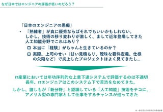 © 一般社団法人新技術応用推進基盤
なぜ日本ではエンジニアの評価が低いのだろう？
「日本のエンジニアの愚痴」
• 「熟練者」が真に優秀ならばそれでもいいかもしれない。
しかし、技術の移り変わりが激しく、まして近年登場してきた
人工知能分野でこれはあり？
 本当に「経験」がちゃんと生きているのか？
 実際、上司のせい（甘い見積もり、曖昧な要件定義、仕様
の欠陥など）で炎上したプロジェクトはよく見てきたし…
IT産業においては年功序列的な上意下達システムで評価するのは不適切
長年、ITエンジニアはこのシステム下で苦渋をなめてきた。
しかし、誰しもが「新分野」と認識している「人工知能」技術をテコに、
アメリカ型の専門家として仕事をするチャンスが巡ってきた
 