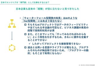 © 一般社団法人新技術応用推進基盤
日本でエンジニアが「専門家」として仕事をするには？
日本企業も従来の「経験」が役に立たないと気づきたした
• 「ウォーターフォール型開発の知見」はAIのような
「PoC型開発」にはあまり役立たない
 そもそもAIプロジェクトではデータのフィージビリティ
や当てられる手法論の可否など、ビジネス課題の発見の
段階で技術的知見が必須
 また、どこまでいっても「やってみなければわからな
い」という特性を引きずるため、きれいに要件を定義す
ることができない
✓ したがってプロジェクトを線表管理できない
 過去とは用いる言語やライブラリが異なる上、プログラ
ムそのものが納品物ではないため、「プログラマーの勘
所」もそこまで有用にならない
 