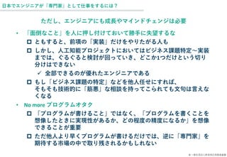 © 一般社団法人新技術応用推進基盤
日本でエンジニアが「専門家」として仕事をするには？
ただし、エンジニアにも成長やマインドチェンジは必要
• 「面倒なこと」を人に押し付けておいて勝手に失望するな
 ともすると、前項の「実装」だけをやりたがる人も
 しかし、人工知能プロジェクトにおいてはビジネス課題特定～実装
までは、ぐるぐると検討が回っていき、どこか1つだけという切り
分けはできない
✓ 全部できるのが優れたエンジニアである
 もし「ビジネス課題の特定」などを他人任せにすれば、
そもそも技術的に「筋悪」な相談を持ってこられても文句は言えな
くなる
• No more プログラムオタク
 「プログラムが書けること」ではなく、「プログラムを書くことを
想像したときに実現性があるか、どの程度の精度になるか」を想像
できることが重要
 ただ他人より早くプログラムが書けるだけでは、逆に「専門家」を
期待する市場の中で取り残されるかもしれない
 