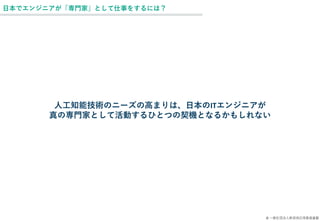© 一般社団法人新技術応用推進基盤
日本でエンジニアが「専門家」として仕事をするには？
人工知能技術のニーズの高まりは、日本のITエンジニアが
真の専門家として活動するひとつの契機となるかもしれない
 