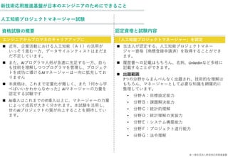 © 一般社団法人新技術応用推進基盤
人工知能プロジェクトマネージャー試験
新技術応用推進基盤が日本のエンジニアのためにできること
資格試験の概要
エンジニアからプロマネのキャリアアップに
◼ 近年、企業活動における人工知能（ＡＩ）の活用が
いっそう進む一方、データサイエンティストはまだま
だ不足しています。
◼ また、AIプログラマ人材が急速に充足する一方、自ら
も技術を理解しつつプログラマを管理し、プロジェク
トを成功に導けるAIマネージャーは一向に拡充してお
りません
◼ 本資格は、これまで定量化が難しく、また「何から学
べばいいかわからなかった」AIマネージャーの力量を
認定する試験です
◼ AI導入はこれまでのIT導入以上に、マネージャーの力量
によって成否が大きく分かれます。本試験を活用し、
世のAIプロジェクトの質が向上することを期待してい
ます。
認定資格と試験内容
「人工知能プロジェクトマネージャー」を認定
◼ 当法人が認定する、人工知能プロジェクトマネー
ジャー資格（商標登録申請済）を取得することができ
ます。
◼ 履歴書への記載はもちろん、名刺、Linkedinなど多岐に
記載することができます。
◼ 出題範囲
7つの分野からまんべんなく出題され、技術的な理解は
もちろん、マネージャーとして必要な知識を網羅的に
整理しています。
• 分野Ａ：目標設定能力
• 分野Ｂ：課題解決能力
• 分野Ｃ：統計的理解
• 分野Ｄ：統計理解の実装力
• 分野Ｅ：システム構築能力
• 分野Ｆ：プロジェクト遂行能力
• 分野Ｇ：法令理解
 