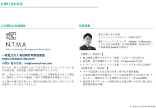 お問い合わせ先
代表理事
東京工業大学大学院
イノベーションマネジメント研究科修了
NTTコミュニケーションズ、Deloitte、A.T.Kearneyに
てデジタル技術開発、技術戦略構築、技術を核とし
た事業開発/M&A等に関わる
【講演（一部抜粋）】
• AI / IoT導入勝利のセオリー（主催：リンカーズ株式会社）
• 製造業、新市場獲得の一手（主催：A.T.Kearney株式会社）
• ﾃﾞｰﾀﾍﾞｰｽﾄﾞ=ﾌﾟﾗﾝﾄｲﾉﾍﾞｰｼｮﾝ（主催：バンコク日本人商工会議所）
【執筆記事（一部抜粋）】
• ポスト製造業と化学企業の未来（月刊化学経済連載）
• 近未来の働き方を想像する：もしも銭形警部が人工知能を使いこ
なしたら、警察はルパンを逮捕できるのか？（IT media寄稿）
• 産業用３Ｄプリンターの最新技術と先進分野への応用（株式会社
技術情報協会共著）
一般社団法人 新技術応用推進基盤
https://newtech-ma.com/
お問い合わせ先：info@newtech-ma.com
私たちは、新しい技術によるビジネス創出とマーケットインのため
の技術教育、技術調査・研究の専門家グループです。
特に、新しいテクノロジーを使用しないと市場を形成できない場合
の「技術とビジネスの連携」に関する課題解決を得意とします。
また海外企業の日本参入や、海外の技術動向に目をくばりたい日本
企業のニーズに応えてきました。
この資料の作成団体
© 一般社団法人新技術応用推進基盤
 