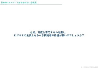 © 一般社団法人新技術応用推進基盤
日本のITエンジニアがおかれている状況
なぜ、高度な専門スキルを要し、
ビジネスの主役となるべき技術者の待遇が悪いのでしょうか？
 