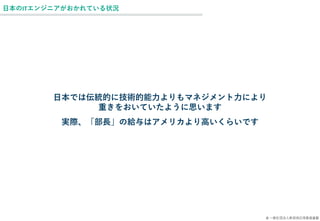 © 一般社団法人新技術応用推進基盤
日本のITエンジニアがおかれている状況
日本では伝統的に技術的能力よりもマネジメント力により
重きをおいていたように思います
実際、「部長」の給与はアメリカより高いくらいです
 