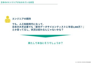 © 一般社団法人新技術応用推進基盤
日本のITエンジニアがおかれている状況
でも、人工知能時代になって、
日本の大手企業でも「新卒データサイエンティストに年収1,000万！」
とか言ってるし、状況は変わるんじゃないかな？
エンジニアの期待
果たして本当にそうでしょうか？
 
