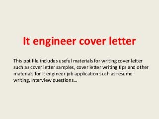 It engineer cover letter
This ppt file includes useful materials for writing cover letter
such as cover letter samples, cover letter writing tips and other
materials for It engineer job application such as resume
writing, interview questions…

 