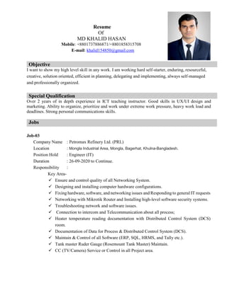 Resume
Of
MD KHALID HASAN
Mobile: +8801737886871/+8801858315708
E-mail: khalid154850@gmail.com
Objective
I want to show my high level skill in any work. I am working hard self-starter, enduring, resourceful,
creative, solution oriented, efficient in planning, delegating and implementing, always self-managed
and professionally organized.
Special Qualification
Over 2 years of in depth experience in ICT teaching instructor. Good skills in UX/UI design and
marketing. Ability to organize, prioritize and work under extreme work pressure, heavy work load and
deadlines. Strong personal communications skills.
Jobs
Job-03
Company Name : Petromax Refinery Ltd. (PRL)
Location : Mongla Industrial Area, Mongla, Bagerhat, Khulna-Bangladesh.
Position Hold : Engineer (IT)
Duration : 26-09-2020 to Continue.
Responsibility :
Key Area-
 Ensure and control quality of all Networking System.
 Designing and installing computer hardware configurations.
 Fixing hardware, software, and networking issues and Responding to general IT requests
 Networking with Mikrotik Router and Installing high-level software security systems.
 Troubleshooting network and software issues.
 Connection to intercom and Telecommunication about all process;
 Heater temperature reading documentation with Distributed Control System (DCS)
room.
 Documentation of Data for Process & Distributed Control System (DCS).
 Maintain & Control of all Software (ERP, SQL, HRMS, and Tally etc.).
 Tank master Ruder Gauge (Rosemount Tank Master) Maintain.
 CC (TV/Camera) Service or Control in all Project area.
 