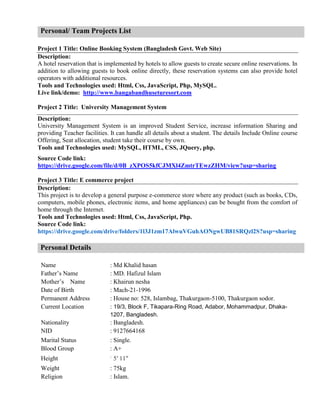 Personal/ Team Projects List
Project 1 Title: Online Booking System (Bangladesh Govt. Web Site)
Description:
A hotel reservation that is implemented by hotels to allow guests to create secure online reservations. In
addition to allowing guests to book online directly, these reservation systems can also provide hotel
operators with additional resources.
Tools and Technologies used: Html, Css, JavaScript, Php, MySQL.
Live link/demo: http://www.bangabandhuseturesort.com
Project 2 Title: University Management System
Description:
University Management System is an improved Student Service, increase information Sharing and
providing Teacher facilities. It can handle all details about a student. The details Include Online course
Offering, Seat allocation, student take their course by own.
Tools and Technologies used: MySQL, HTML, CSS, JQuery, php.
Source Code link:
https://drive.google.com/file/d/0B_zXPOS5kfCJMXl4ZmtrTEwzZHM/view?usp=sharing
Project 3 Title: E commerce project
Description:
This project is to develop a general purpose e-commerce store where any product (such as books, CDs,
computers, mobile phones, electronic items, and home appliances) can be bought from the comfort of
home through the Internet.
Tools and Technologies used: Html, Css, JavaScript, Php.
Source Code link:
https://drive.google.com/drive/folders/1l3J1zm17AlwuVGuhAONgwUB81SRQzl2S?usp=sharing
Personal Details
Name : Md Khalid hasan
Father’s Name : MD. Hafizul Islam
Mother’s Name : Khairun nesha
Date of Birth : Mach-21-1996
Permanent Address : House no: 528, Islambag, Thakurgaon-5100, Thakurgaon sodor.
Current Location : 19/3, Block F, Tikapara-Ring Road, Adabor, Mohammadpur, Dhaka-
1207, Bangladesh.
Nationality : Bangladesh.
NID : 9127664168
Marital Status : Single.
Blood Group : A+
Height :
5′ 11″
Weight : 75kg
Religion : Islam.
 