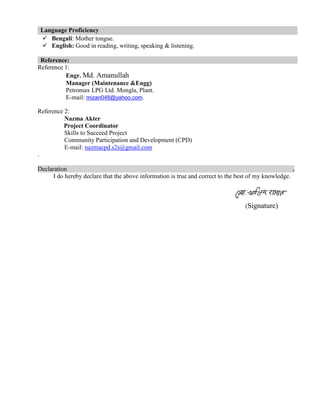 Language Proficiency
 Bengali: Mother tongue.
 English: Good in reading, writing, speaking & listening.
Reference:
Reference 1:
Engr. Md. Amanullah
Manager (Maintenance &Engg)
Petromax LPG Ltd. Mongla, Plant.
E-mail: mizan048@yahoo.com.
Reference 2:
Nazma Akter
Project Coordinator
Skills to Succeed Project
Community Participation and Development (CPD)
E-mail: nazmacpd.s2s@gmail.com
.
Declaration .
I do hereby declare that the above information is true and correct to the best of my knowledge.
(Signature)
 