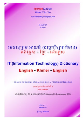 ខ រអយធ សរបអក

                                     Khmer IT for You

                                www.khmeritforyou.blogspot.com



                                             អ-ស វស
                                              e-book




  វចននក ម អយធ (បសច វទ ពតមន)
      អងស   - ខ!"រ - អងស

 IT (Information Technology) Dictionary
                English - Khmer - English

            $រលដល
              %       (នខ!"រក បរ(ប សកប)ក*    ព ,បសច សទ       ងវ
                                                             -    .យបសច វទ ពតមន

                                   បនបននសម$យ គល% ទ ១
                                       #
                                            First Updated

           (បនបខនមព ( ន)ង បនខកបសរ*ល PC Architecture ន)ង Dreamweaver CS3)




                                               $ខ/ 1.1
                                             Version 1.1

                                        ភ-$សពញ 08/2008
វចននក ម អយធ អងគ ស-ខ រ-អងគ ស IT Dictionary English-Khmer-English, by Chhor Ran 1 គ   លដបអតបទ
 