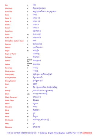 Bar                       n     របរ

Bar Chart                 n      នHសតងបគងល
                                         8

Bar Code                  n     អ hរ ដ,ល)ត,ល, អ hរ Hដរបរ
                                     H

Base                      n     គ‘ល

Base 10                   n     គ‘ល ១០

Base 16                   n     គ‘ល ១៦

Base 2                    n     គ‘ល ២

Base 8                    n     គ‘ល ៨

Base Line                       បនតគ‘ល
                                  #

Batch                     tv    ជបច (គធS)
                                        %

Batch File                n     ឯ សរបច

BCC (Blind Carbon Copy)   n     3

Beamer                    n     ឧប របញង
                                      F

Beauty                    n     គសភ$ណភព

Begin                     tv        %
                                ចបគ,—ម

Begin of Word                   គដ%មព (

Behavior                  n     ឥរ )យប<
                          prep/a ខងគកកយ
Behind
                          dv
                          prep/a ខងគកកម
Below
                          dv
Beverage                  n      គភសជŽ’

Bi-dimension              n     គទSមកត

Bibliography              n      នន)គទ#ស, មត)កគសvវគw

Binary Number             n     ចន*នគ‘លពរ

Binary System             n     កបព$នBគ‘លពរ

Bind                      tv    ចងរ Cត

Bit                       n     បuត, រងសតHចប,ត ឆនពត/មនវ )ទ1
                                       S

Bitmap                    n     រHបភពខដលមន ន#យ *.bmp

Blank                     adj   ទគទ (‘នសរគសរអS)

Blank Document            n     ឯ សរទគទ

Blank Page                n     ទព$រទគទ

Blend                     n     ល¡យ

Blend(tv)                 tv    3យ

Blink                     n     ភCបខភតៗ

Block                     n     ប

Block                     tv    រង #ប

Blockquote                n     សរងបណ, សរងទងដ
                                     —

Blog                      n     ប

Bloggers                  n     ប រ បករ


  វចននក ម អយធ អងគ ស-ខ រ-អងគ ស IT Dictionary English-Khmer-English, by Chhor Ran 10 គ   លដបអតបទ
 