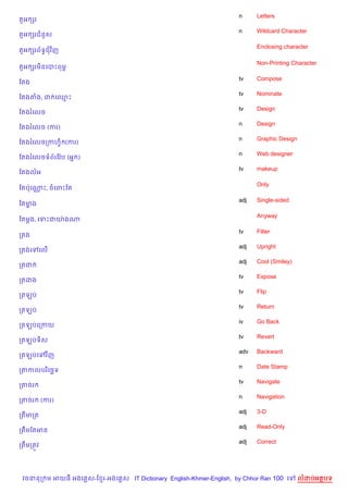 n     Letters
ត*អ hរ
                                                                    n     Wildcard Character
ត*អ hរជន*ស

                                                                          Enclosing character
ត*អ hរព$ទBជវ )ញ

                                                                          Non-Printing Character
ត*អ hរម)នគបPពមr

                                                                    tv    Compose
ខតង
                                                                    tv    Nominate
ខតងតង, ដ គ•P
                                                                    tv    Design
ខតងរគលច
                                                                    n     Design
ខតងរគលច (ករ)
                                                                    n     Graphic Design
ខតងរគលចកកហS) (ករ)
                                                                    n     Web designer
ខតងរគលចទព$រខវ Qប (អ7 )
                                                                    tv    makeup
ខតងលអ

                                                                          Only
ខតបQគណP, ចគពPខត
      •

                                                                    adj   Single-sided
ខតមង
   •

                                                                          Anyway
ខតម+ង, គទPជយQ ងណ

                                                                    tv    Filter
កតង
                                                                    adj   Upright
កតងគ     គល%
                                                                    adj   Cool (Smiley)
កតជ
                                                                    tv    Expose
កតដង
                                                                    tv    Flip
កតឡប
                                                                    tv    Return
កតឡប
                                                                    iv    Go Back
កតឡបគកកយ
                                                                    tv    Revert
កតឡបទ)ស
                                                                    adv   Backward
កតឡបគ       វ )ញ
                                                                    n     Date Stamp
កតកលបរ )គច¶ទ
                                                                    tv    Navigate
កតចរ
                                                                    n     Navigation
កតចរ       (ករ)
                                                                    adj   3-D
កតមកត
                                                                    adj   Read-Only
កតCមខតអន
                                                                    adj   Correct
កតCមកតqវ




 វចននក ម អយធ អងគ ស-ខ រ-អងគ ស IT Dictionary English-Khmer-English, by Chhor Ran 100 គ       លដបអតបទ
 