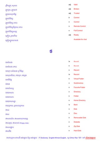 adj   Valid
កតCមកតqវ, សពល
                                                                    adj   Broken
កតqវ Hច, កតqវប
                                                                    adj   Trusted
កតqវបនទ ច)ត+
                                                                    tr    Control
កត•តព)ន)ត(
                                                                    n     Control
កត•តព)ន)ត( (ករ)
                                                                    n     Remote Control
កត•តព)ន)ត(ពឆយ (ករ)
            =
                                                                    n     Full Control
កត•តព)ន)ត(គពញ
                                                                    adj   Ready
គកត˜ម, រ*ចគហ%យ

                                                                          Available for chat
គកត˜ម * នសសង




                                               <

                                                                    tv    Record
<តចលង
                                                                    n     Record
<តចលង (ករ)
                                                                    n     Record
<តទ    (សគលង ឬ វ )ឌអH)
                                                                    tv    Record
<តទ (ម‹),        តទ ,   តកត
                                                                    n     Virtual Folder
<តន)ម)ត+
                                                                    n     Subdirectory
<តរង
                                                                    n     Favorite Folder
<តសណពS
                                                                    n     Directory
<តឯ សរ
                                                                    n     Folder
<តឯ សរ
                                                                    n     Home Directory
<តឯ សរ,#P
                                                                    iv    Back
<យកកយ, កតលបគកកយ
                                                                    n     Disk
ថស
                                                                    n     Disc
ថស
                                                                    n     Removable Disk
ថសចល$ត, ថសអចដ គចញ
                                                                    n     Diskette
ថសតHច, ថសទន (Floppy disk)
                                                                    n     Zip Disk
ថសបងប
    ž

ថសរ Cង                                                              n     Hard Disk



 វចននក ម អយធ អងគ ស-ខ រ-អងគ ស IT Dictionary English-Khmer-English, by Chhor Ran 101 គ        លដបអតបទ
 