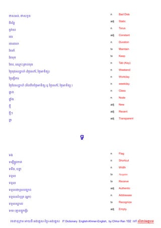 n     Bad Disk
ថសអន, ថស Hច
                                                                    adj   Static
    $
<)រវន+
                                                                    n     Torus
<HរQស
                                                                    adj   Constant
គ<រ
                                                                    n     Duration
គ<រគវ3
                                                                    tv    Maintain
ខ<ទ
                                                                    tv    Keep
ខ<ទ
                                                                    n     Tab (Key)
ឆ<ប, គ•Pក‘បចច
                                                                    n     Weekend
ឆ<=ចងសបហ… (ឆ<=គÁរ,… ឆ<=អទ)ត()
       +
                                                                    n     Workday
ឆ<=គធS%ករ
                                                                    n     weekday
ឆ<=ខនសបហ… (ម)ន )តឆ<=អទ)ត( ឬ ឆ<=គÁរ,… ឆ<=អទ)ត( )
       +
                                                                    n     Class
ថ7
                                                                    n     Node
ថង
 7
                                                                    adj   New
<
                                                                    adj   Recent
<ៗ
                                                                    adj   Transparent
ថ




                                                  ទ

                                                                    n     Flag
ទង
                                                                    n     Shortcut
ទគងS%,H វកត
                                                                    n     Width
ទទCង, បន#
                                                                    tv    Acquire
ទទ*ល
                                                                    tv    Receive
ទទ*ល
                                                                    adj   Authentic
ទទ*លជកសបច¡ប
                                                                    n     Addressee
ទទ*លសបកត (អ7 )
                                                                    tv    Recognize
ទទ*លសល
     8
                                                                    adj   Empty
ទគទ (‘ន,# អS)


 វចននក ម អយធ អងគ ស-ខ រ-អងគ ស IT Dictionary English-Khmer-English, by Chhor Ran 102 គ    លដបអតបទ
 