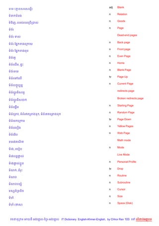 adj   Blank
ទគទ (‘នសរគសរអS)
                                                                    n     Relation
ទន ទនង
                                                                    n     Goods
ទន)ញ, របសរបរគកប%កបស
                                                                    n     Page
ទព$រ

                                                                          Dead-end pages
ទព$រ ទល

                                                                    n     Back page
ទព$រ ខ,7 ខងគកកយ
                                                                    n     Front page
ទព$រ ខ,7 ខងម
                                                                    n     Even Page
ទព$រ H
                                                                    n     Home
ទព$រគដ%ម, ,#P
                                                                    n     Blank Page
ទព$រទគទ
                                                                    tv    Page Up
ទព$រគ       គល%
                                                                    n     Current Page
ទព$របចFបGន7

                                                                          redirects page
ទព$រប+Hរទ)សគទS

                                                                          Broken redirects page
ទព$រប+Hរទ)សប

                                                                    n     Starting Page
ទព$រគ,—%ម
                                                                    n     Random Page
ទព$រកពវ, ទព$រឥតកពងទ , ទព$រឥតគក‘ងទ
                                                                    tv    Page Down
ទព$រម គកកម
                                                                    n     Yellow Pages
ទព$រគល´ង
                                                                    n     Web Page
ទព$រខវ Qប

                                                                          Math mode
ទមរង ណត
      )

                                                                    n     Mode
ទរង, រគបvប

                                                                          Live Mode
ទរងបន+†ល
       #

                                                                    n     Personal Profile
ទរង†ល * ន
    #
                                                                    tv    Drop
ទ3 , ជរP
                                                                    n     Routine
ទ3ប
                                                                    n     Subroutine
ទ3បបនh
                                                                    n     Cursor
ទសhន…កទន)ច
                                                                    n     Size
ទហ
                                                                    n     Space (Disk)
ទហ (ថស)




 វចននក ម អយធ អងគ ស-ខ រ-អងគ ស IT Dictionary English-Khmer-English, by Chhor Ran 103 គ       លដបអតបទ
 
