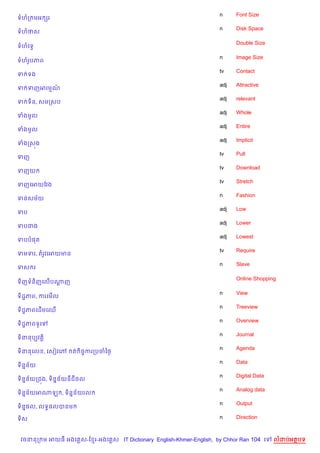 n     Font Size
ទហក មអ hរ
                                                                    n     Disk Space
ទហថស

                                                                          Double Size
ទហគទS

                                                                    n     Image Size
ទហរHបភព
                                                                    tv    Contact
ទ ទង
                                                                    adj   Attractive
ទ ទញអរមណ…
                                                                    adj   relevant
ទ ទ)ន, សមកសប
                                                                    adj   Whole
ទងមHល
                                                                    adj   Entire
ទងមHល
                                                                    adj   Implicit
ទងកស¨ង
                                                                    tv    Pull
ទញ
                                                                    tv    Download
ទញយ
                                                                    tv    Stretch
ទញគអយខវង
                                                                    n     Fashion
ទនសម$យ
                                                                    adj   Low
ទប
                                                                    adj   Lower
ទបជង
                                                                    adj   Lowest
ទបប,ត
                                                                    tv    Require
ទមទរ, តរHវគអយមន
                                                                    n     Slave
ទស រ

                                                                          Online Shopping
ទ)ញទន)ញគល%បណញ
            —

                                                                    n     View
ទ)ដ?ភព, ករគម%ល
                                                                    n     Treeview
ទ)ដ?ភពគដ%មគឈ%
                                                                    n     Overview
ទ)ដ?ភពទHគ
                                                                    n     Journal
ទ)ននបGវត+)
                                                                    n     Agenda
ទ)ននគល , គសvវគw    ត )ចFករកបចឆ<=
                                                                    n     Data
ទ)ន7ន$យ
                                                                    n     Digital Data
ទ)ន7ន$យកជ¨ង, ទ)ន7ន$យឌជ<ល
                                                                    n     Analog data
ទ)ន7ន$យអណឡ , ទ)ន7ន$យរល
                                                                    n     Output
ទ)ន7,ល, លទB,លបនម

ទ)ស                                                                 n     Direction



 វចននក ម អយធ អងគ ស-ខ រ-អងគ ស IT Dictionary English-Khmer-English, by Chhor Ran 104 គ     លដបអតបទ
 