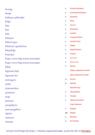 n     Portrait Orientation
ទ)សបញ®រ
                                                                       n     Landscape Orientation
ទ)សគ,—
                                                                       n     Clockwise
ទ)សវ )លកសប កទន)ចនឡ)ក
                                                                       n     Place
ទ ខនង
                                                                       n     Aperture
ទចហ
                                                                       n     Destination
ទគ·
                                                                       n     Location
ទតង
                                                                       n     Lowered Position
ទតងគកកម
                                                                       n     Insertion Point
ទតងដ បញល
       HF
                                                                       n     Gallery
ទតងព)ពណ, បន#បតងព)ពណ
       /           /
                                                                       n     Raised Position
ទតងគល%បន+)ច
                                                                       n     Hosting
ទទទ*លស7
                                                                       n     Semi-final
ទបញប ១ ភ
   F           ២ ( ឡ បលទត យ ពនរងន)
                                S
                                                                       n     Quarter-final
ទបញប ១ ភ
   F           ៤ ( ឡ បលទត យ ពនរងន)
                                S
                                                                       n     Advisor
ទកបC –

                                                                             Hidden employment market
ទ,–រករងរ       បង

                                                                             Open employment market
ទ,–រករងរ ចហ

                                                                       tv    Archive
ទ ជបណ• សរ
                                                                       tv    Standby
ទ បរង

                                                                             Keep Running
ទ គអយរតដខដល

                                                                       n     Filing Cabinet
ទHដ ឯ សរ
                                                                       n     Console
ទHបញŽ
                                                                       n     Telecommunication
ទHរ មន ម

                                                                             Cable Television
ទHរទសhន…ខ hកប

                                                                       n     Teletype
ទHរគល ,ទHរអង8លគល
                                                                       adj   Regular
គទvងទត
                                                                       n     Banshee
គទវតមរណP
                                                                       iv    Go Forward
គ    ខងម




    វចននក ម អយធ អងគ ស-ខ រ-អងគ ស IT Dictionary English-Khmer-English, by Chhor Ran 105 គ        លដបអតបទ
 