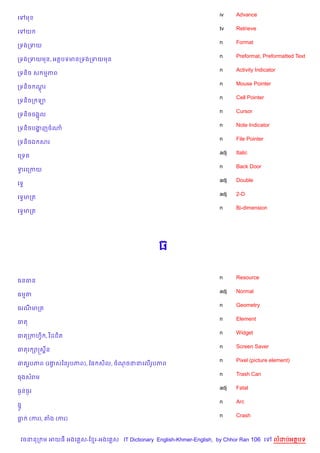 iv    Advance
គ     ម
                                                                       tv    Retrieve
គ     យ
                                                                       n     Format
កទងកទយ
                                                                       n     Preformat, Preformatted Text
កទងកទយមន, អតបទមនកទងកទយមន
                                                                       n     Activity Indicator
កទន)ច ស មភព
                                                                       n     Mouse Pointer
កទន)ច ណរ
       +
                                                                       n     Cell Pointer
កទន)ចក ឡ
                                                                       n     Cursor
កទន)ចចង“ល
                                                                       n     Note Indicator
កទន)ចបងញចណ
       ž
                                                                       n     File Pointer
កទន)ចឯ សរ
                                                                       adj   Italic
គកទត
                                                                       n     Back Door
ទរគកកយ
 S
                                                                       adj   Double
គទS
                                                                       adj   2-D
គទSមកត
                                                                       n     Bi-dimension
គទSមកត




                                                  ធ

                                                                       n     Resource
ធនធន
                                                                       adj   Normal
ធមត
                                                                       n     Geometry
ធរណមកត
                                                                       n     Element
ធត
                                                                       n     Widget
ធតកកហS) , វ )ដជ)ត
                                                                       n     Screen Saver
ធតរ –សស8ន
                                                                       n     Pixel (picture element)
ធតរHបភព (រងសឆនរHបភព), ខ, ស)ល, ចណចននគល%របភព
           S                           H
                                                                       n     Trash Can
ធងសរម
                                                                       adj   Fatal
ធ=នធ=រ
                                                                       n     Arc
ធ7H
                                                                       n     Crash
ធ     (ករ), ‘ង (ករ)


    វចននក ម អយធ អងគ ស-ខ រ-អងគ ស IT Dictionary English-Khmer-English, by Chhor Ran 106 គ       លដបអតបទ
 